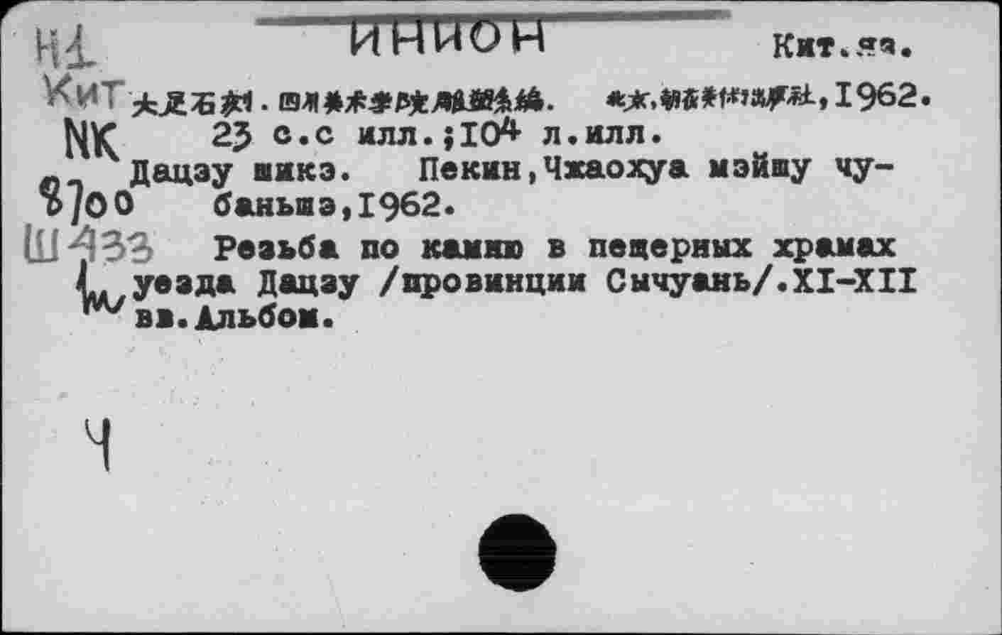 ﻿Hl -----------UUUÖ'H	К».«.
*Ж,|1«»трМ, 1962.
НК 2? ®«с илл.; 10* л.илл.
_ Дацэу иикэ. Пекин,Чхаохуа мэйшу чу-о/ОО баньшэ,1962.
(LM33 Резьба но камню в пещерных храмах L уезда Дацзу /провинции Сычуань/.XI-XII ^вв. Альбом.